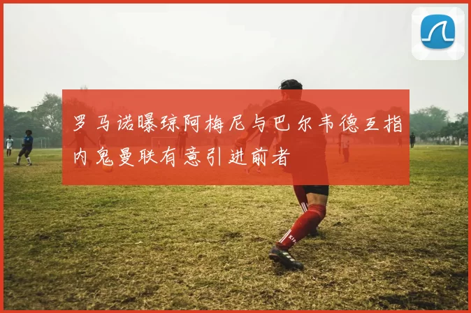 罗马诺曝琼阿梅尼与巴尔韦德互指内鬼曼联有意引进前者