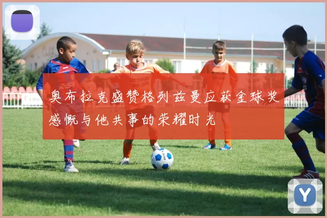 奥布拉克盛赞格列兹曼应获金球奖感慨与他共事的荣耀时光