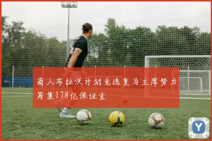 商人布拉沃计划竞选皇马主席努力筹集178亿保证金