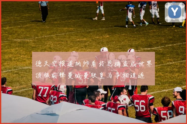 德天空报道纳帅看好恩梅查成世界顶级前锋曼城曼联皇马争相追逐