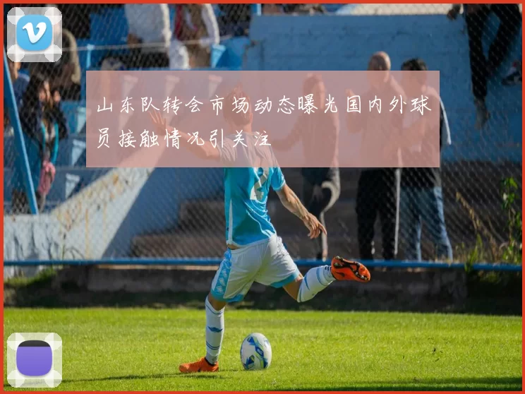 山东队转会市场动态曝光国内外球员接触情况引关注