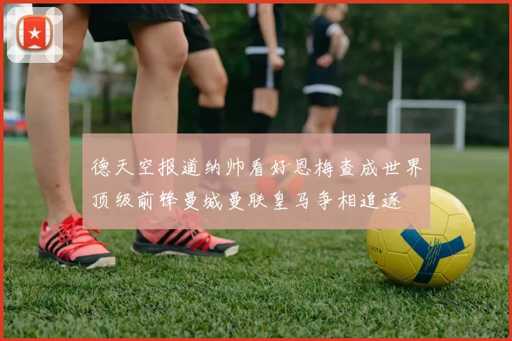 德天空报道纳帅看好恩梅查成世界顶级前锋曼城曼联皇马争相追逐