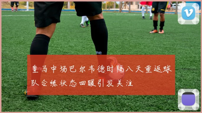 皇马中场巴尔韦德时隔八天重返球队合练状态回暖引发关注