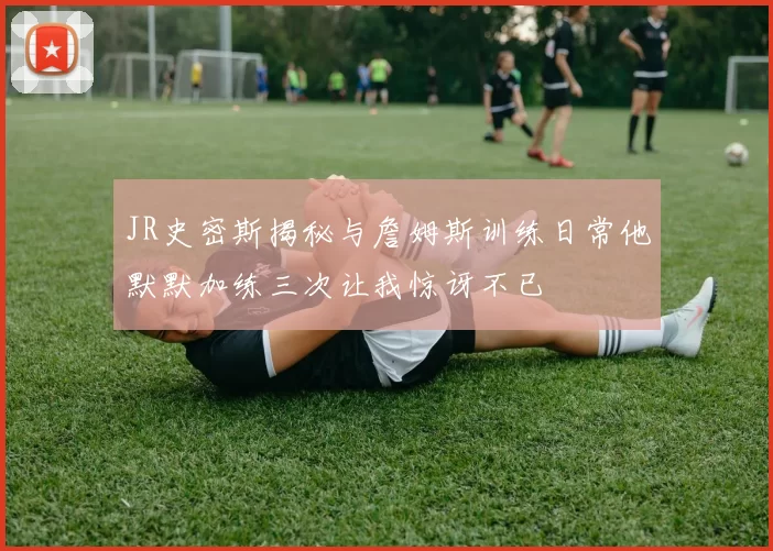 JR史密斯揭秘与詹姆斯训练日常他默默加练三次让我惊讶不已