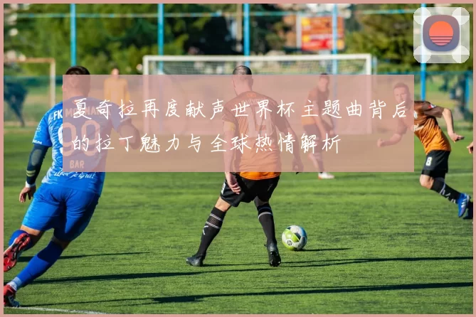 夏奇拉再度献声世界杯主题曲背后的拉丁魅力与全球热情解析