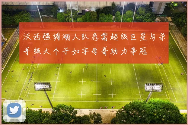 沃西强调湖人队急需超级巨星与杀手级大个子如字母哥助力争冠