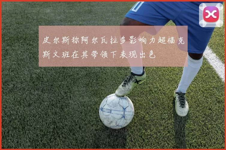 皮尔斯称阿尔瓦拉多影响力超福克斯文班在其带领下表现出色