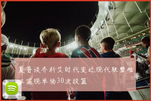 夏普谈乔科艾时代变迁现代联盟难以实现单场30次投篮