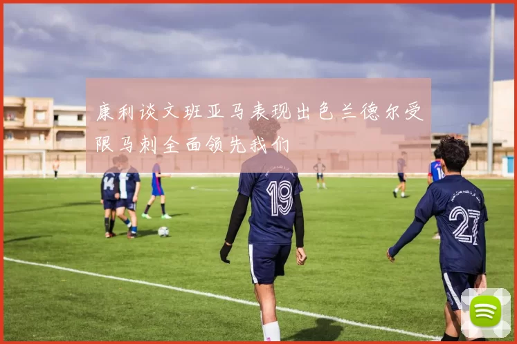 康利谈文班亚马表现出色兰德尔受限马刺全面领先我们