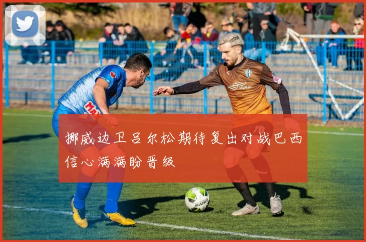 挪威边卫吕尔松期待复出对战巴西信心满满盼晋级