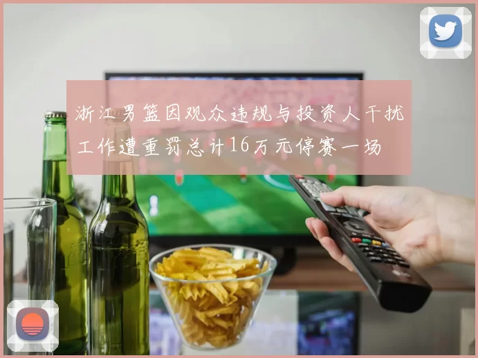 浙江男篮因观众违规与投资人干扰工作遭重罚总计16万元停赛一场