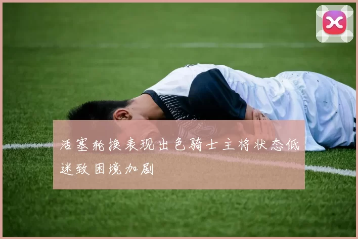 活塞轮换表现出色骑士主将状态低迷致困境加剧