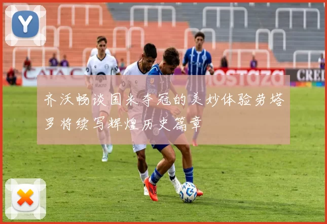 齐沃畅谈国米夺冠的美妙体验劳塔罗将续写辉煌历史篇章