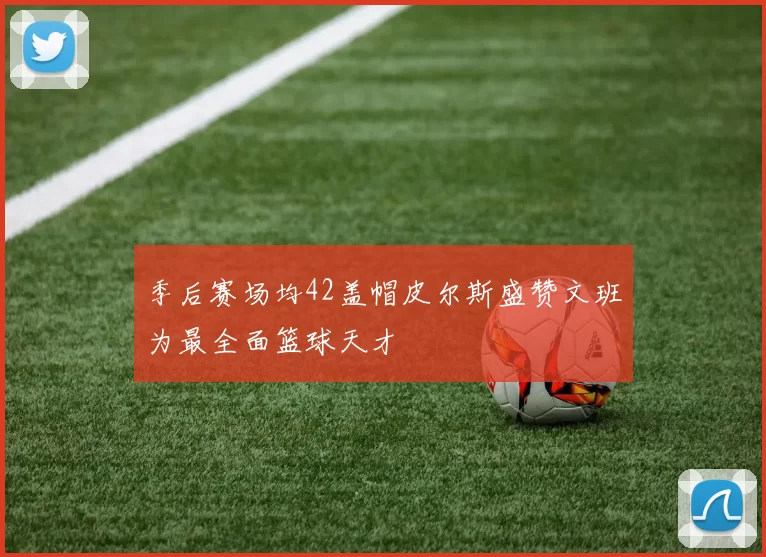 季后赛场均42盖帽皮尔斯盛赞文班为最全面篮球天才