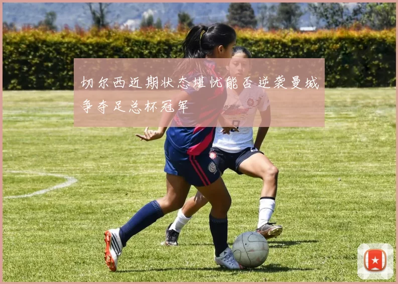 切尔西近期状态堪忧能否逆袭曼城争夺足总杯冠军